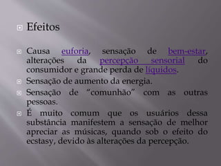  Efeitos
 Causa euforia, sensação de bem-estar,
alterações da percepção sensorial do
consumidor e grande perda de líquidos.
 Sensação de aumento da energia.
 Sensação de “comunhão” com as outras
pessoas.
 É muito comum que os usuários dessa
substância manifestem a sensação de melhor
apreciar as músicas, quando sob o efeito do
ecstasy, devido às alterações da percepção.
 