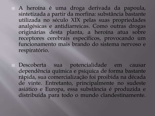  A heroína é uma droga derivada da papoula,
sintetizada a partir da morfina: substância bastante
utilizada no século XIX pelas suas propriedades
analgésicas e antidiarreicas. Como outras drogas
originárias desta planta, a heroína atua sobre
receptores cerebrais específicos, provocando um
funcionamento mais brando do sistema nervoso e
respiratório.
 Descoberta sua potencialidade em causar
dependência química e psíquica de forma bastante
rápida, sua comercialização foi proibida na década
de vinte. Entretanto, principalmente no sudeste
asiático e Europa, essa substância é produzida e
distribuída para todo o mundo clandestinamente.
 