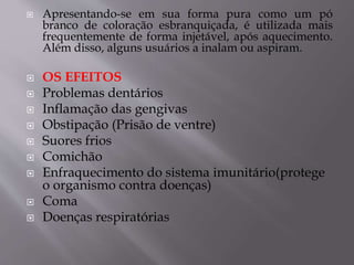  Apresentando-se em sua forma pura como um pó
branco de coloração esbranquiçada, é utilizada mais
frequentemente de forma injetável, após aquecimento.
Além disso, alguns usuários a inalam ou aspiram.
 OS EFEITOS
 Problemas dentários
 Inflamação das gengivas
 Obstipação (Prisão de ventre)
 Suores frios
 Comichão
 Enfraquecimento do sistema imunitário(protege
o organismo contra doenças)
 Coma
 Doenças respiratórias
 
