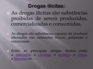  As drogas ilícitas são substâncias
proibidas de serem produzidas,
comercializadas e consumidas.
 As drogas são substâncias capazes de produzir
alterações nas sensações físicas, psíquicas e
emocionais.
 Entre as principais drogas ilícitas estão
a maconha, a cocaína, o ecstasy, o crack,
a heroína, etc.
 