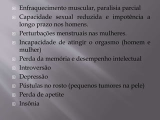  Enfraquecimento muscular, paralisia parcial
 Capacidade sexual reduzida e impotência a
longo prazo nos homens.
 Perturbações menstruais nas mulheres.
 Incapacidade de atingir o orgasmo (homem e
mulher)
 Perda da memória e desempenho intelectual
 Introversão
 Depressão
 Pústulas no rosto (pequenos tumores na pele)
 Perda de apetite
 Insônia
 