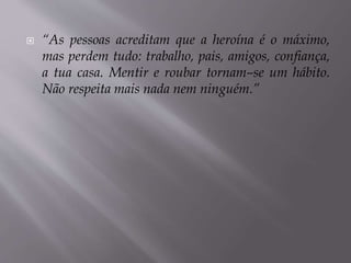  “As pessoas acreditam que a heroína é o máximo,
mas perdem tudo: trabalho, pais, amigos, confiança,
a tua casa. Mentir e roubar tornam–se um hábito.
Não respeita mais nada nem ninguém.”
 