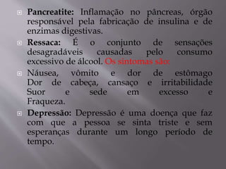  Pancreatite: Inflamação no pâncreas, órgão
responsável pela fabricação de insulina e de
enzimas digestivas.
 Ressaca: É o conjunto de sensações
desagradáveis causadas pelo consumo
excessivo de álcool. Os sintomas são:
 Náusea, vômito e dor de estômago
Dor de cabeça, cansaço e irritabilidade
Suor e sede em excesso e
Fraqueza.
 Depressão: Depressão é uma doença que faz
com que a pessoa se sinta triste e sem
esperanças durante um longo período de
tempo.
 