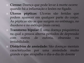  Cirrose: Doença que pode levar à morte ocorre
quando há a inflamação e lesões no fígado.
 Úlceras pépticas: Úlceras são feridas que
podem aparecer em qualquer parte do corpo.
As pépticas são as que surgem no estômago, no
duodeno e no esôfago (mais raras).
 Transtorno bipolar: É uma doença psiquiátrica
na qual a pessoa alterna períodos de depressão
com outros de euforia, obsessão ou
irritabilidade.
 Distúrbios de ansiedade: São doenças mentais
caracterizadas por uma ansiedade muito
grande e que atrapalha o dia-a-dia do doente.
 