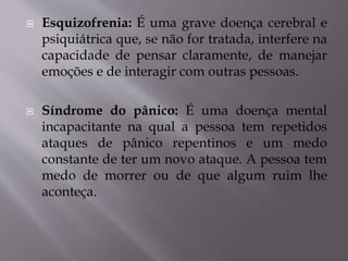  Esquizofrenia: É uma grave doença cerebral e
psiquiátrica que, se não for tratada, interfere na
capacidade de pensar claramente, de manejar
emoções e de interagir com outras pessoas.
 Síndrome do pânico: É uma doença mental
incapacitante na qual a pessoa tem repetidos
ataques de pânico repentinos e um medo
constante de ter um novo ataque. A pessoa tem
medo de morrer ou de que algum ruim lhe
aconteça.
 