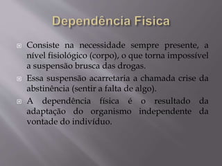  Consiste na necessidade sempre presente, a
nível fisiológico (corpo), o que torna impossível
a suspensão brusca das drogas.
 Essa suspensão acarretaria a chamada crise da
abstinência (sentir a falta de algo).
 A dependência física é o resultado da
adaptação do organismo independente da
vontade do indivíduo.
 