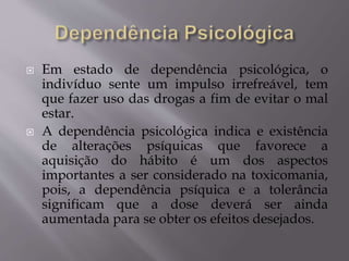  Em estado de dependência psicológica, o
indivíduo sente um impulso irrefreável, tem
que fazer uso das drogas a fim de evitar o mal
estar.
 A dependência psicológica indica e existência
de alterações psíquicas que favorece a
aquisição do hábito é um dos aspectos
importantes a ser considerado na toxicomania,
pois, a dependência psíquica e a tolerância
significam que a dose deverá ser ainda
aumentada para se obter os efeitos desejados.
 