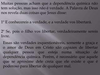 Muitas pessoas acham que a dependência química não
tem solução, mas isso não é verdade. A Palavra de Deus
nos revela duas coisas que Jesus disse:
1º E conhecereis a verdade, e a verdade vos libertará.
2º Se, pois o filho vos libertar, verdadeiramente sereis
livre.
Essas são verdades inquestionáveis, somente a graça e
o amor de Deus em Cristo são capazes de libertar
qualquer pessoa que esteja numa situação de
dependência química. Porém, é necessário que aquele
que se aproxime dele creia que ele existe e que é
poderoso para libertar de qualquer mal.
 