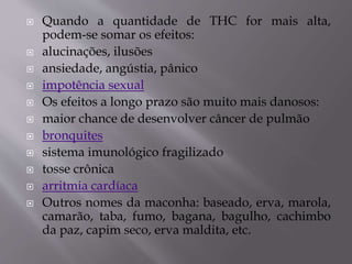  Quando a quantidade de THC for mais alta,
podem-se somar os efeitos:
 alucinações, ilusões
 ansiedade, angústia, pânico
 impotência sexual
 Os efeitos a longo prazo são muito mais danosos:
 maior chance de desenvolver câncer de pulmão
 bronquites
 sistema imunológico fragilizado
 tosse crônica
 arritmia cardíaca
 Outros nomes da maconha: baseado, erva, marola,
camarão, taba, fumo, bagana, bagulho, cachimbo
da paz, capim seco, erva maldita, etc.
 