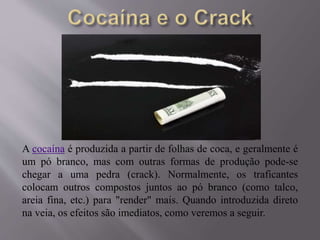 A cocaína é produzida a partir de folhas de coca, e geralmente é
um pó branco, mas com outras formas de produção pode-se
chegar a uma pedra (crack). Normalmente, os traficantes
colocam outros compostos juntos ao pó branco (como talco,
areia fina, etc.) para "render" mais. Quando introduzida direto
na veia, os efeitos são imediatos, como veremos a seguir.
 
