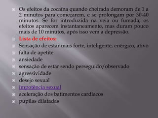  Os efeitos da cocaína quando cheirada demoram de 1 a
2 minutos para começarem, e se prolongam por 30-40
minutos. Se for introduzida na veia ou fumada, os
efeitos aparecem instantaneamente, mas duram pouco
mais de 10 minutos, após isso vem a depressão.
 Lista de efeitos:
 Sensação de estar mais forte, inteligente, enérgico, ativo
 falta de apetite
 ansiedade
 sensação de estar sendo perseguido/observado
 agressividade
 desejo sexual
 impotência sexual
 aceleração dos batimentos cardíacos
 pupilas dilatadas
 