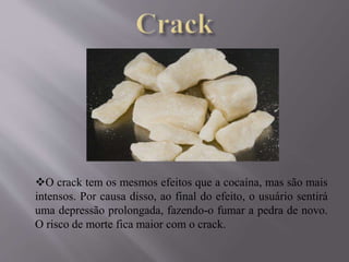 O crack tem os mesmos efeitos que a cocaína, mas são mais
intensos. Por causa disso, ao final do efeito, o usuário sentirá
uma depressão prolongada, fazendo-o fumar a pedra de novo.
O risco de morte fica maior com o crack.
 