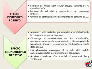 EFECTO
INOTRÓPICO
POSITIVO

• Ihhibición de ATPasa Na/K celular provoca aumento de Na
intracelular y Ca.
• Aumento de velocidad y acortamiento de sarcómeros
cardíacos.
• Aumento de contractilidad no dependiente del consumo de O2.

• Aumento de la actividad parasimpática e inhibición de
la respuesta simpática cardíaca.
• Disminuye el automatismo del Sist. Conducción,
aumentando los períodos refractarios, disminuyendo la
frecuencia sinusal y retrasando la conducción a través
del nodo AV.
EFECTO
• Los glucósidos prolongan el período del nódulo
CRONOTRÓPICO auriculoventricular, por aumento del tonovagal.
NEGATIVO
• Acortan el período refractario del músculo auricular y
ventricular.

 