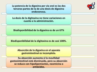 La potencia de la digoxina por vía oral es las dos
terceras partes de la de una dosis de digoxina
endovenosa.

La dosis de la digitoxina no tiene variaciones en
cuanto a la administración.
Biodisponibilidad de la digoxina es de un 67%

Biodisponibilidad de la digitoxina es de casi 100%.
Absorción de la digoxina en el aparato
gastrointestinal es incompleta.
Su absorción aumenta si la movilidad
gasteointestinal está disminuida, pero su absorción
se reduce con hipolipemiantes, neomicina o
antiácidos.

 