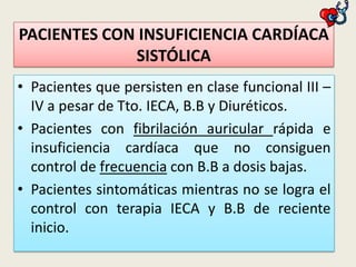 PACIENTES CON INSUFICIENCIA CARDÍACA
SISTÓLICA
• Pacientes que persisten en clase funcional III –
IV a pesar de Tto. IECA, B.B y Diuréticos.
• Pacientes con fibrilación auricular rápida e
insuficiencia cardíaca que no consiguen
control de frecuencia con B.B a dosis bajas.
• Pacientes sintomáticas mientras no se logra el
control con terapia IECA y B.B de reciente
inicio.

 