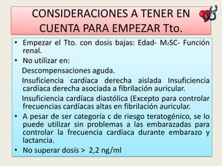 CONSIDERACIONES A TENER EN
CUENTA PARA EMPEZAR Tto.
• Empezar el Tto. con dosis bajas: Edad- M2SC- Función
renal.
• No utilizar en:
Descompensaciones aguda.
Insuficiencia cardíaca derecha aislada Insuficiencia
cardíaca derecha asociada a fibrilación auricular.
Insuficiencia cardíaca diastólica (Excepto para controlar
frecuencias cardíacas altas en fibrilación auricular.
• A pesar de ser categoría c de riesgo teratogénico, se lo
puede utilizar sin problemas a las embarazadas para
controlar la frecuencia cardíaca durante embarazo y
lactancia.
• No superar dosis > 2,2 ng/ml

 