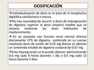 DOSIFICACIÓN
Individualización de dosis es la base de la terapéutica
digitálica satisfactoria e inocua.
No hay necesidad de recurrir a dosis de impregnación
de digoxina superior al peso corporal estable que se
alcanza
mediante las
dosis
habituales
de
mantenimiento.
 En un paciente con función renal normal elimina
diariamente 37% de digoxina contenida en su cuerpo
mediante dosis de sostén de 0.25 mg diarios se obtiene
un contenido estable de digoxina corporal de 0.67 mg.
Esta impregnación se la puede obtener administrando
0.6 mg cada 8 horas durante 1 día o 0.5 mg cada 12
horas durante 2 días.

 
