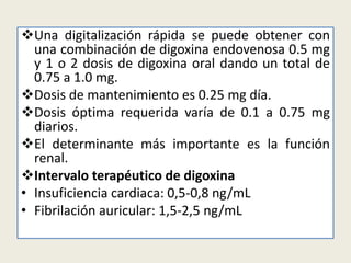 Una digitalización rápida se puede obtener con
una combinación de digoxina endovenosa 0.5 mg
y 1 o 2 dosis de digoxina oral dando un total de
0.75 a 1.0 mg.
Dosis de mantenimiento es 0.25 mg día.
Dosis óptima requerida varía de 0.1 a 0.75 mg
diarios.
El determinante más importante es la función
renal.
Intervalo terapéutico de digoxina
• Insuficiencia cardiaca: 0,5-0,8 ng/mL
• Fibrilación auricular: 1,5-2,5 ng/mL

 