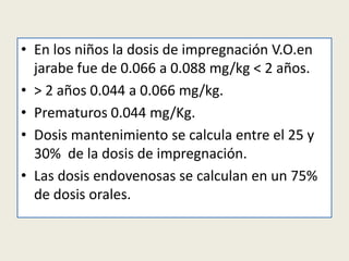 • En los niños la dosis de impregnación V.O.en
jarabe fue de 0.066 a 0.088 mg/kg < 2 años.
• > 2 años 0.044 a 0.066 mg/kg.
• Prematuros 0.044 mg/Kg.
• Dosis mantenimiento se calcula entre el 25 y
30% de la dosis de impregnación.
• Las dosis endovenosas se calculan en un 75%
de dosis orales.

 