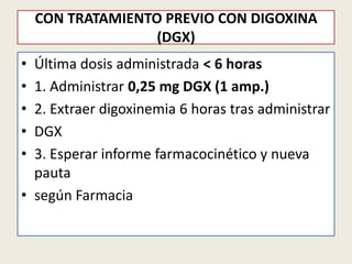 CON TRATAMIENTO PREVIO CON DIGOXINA
(DGX)
•
•
•
•
•

Última dosis administrada < 6 horas
1. Administrar 0,25 mg DGX (1 amp.)
2. Extraer digoxinemia 6 horas tras administrar
DGX
3. Esperar informe farmacocinético y nueva
pauta
• según Farmacia

 