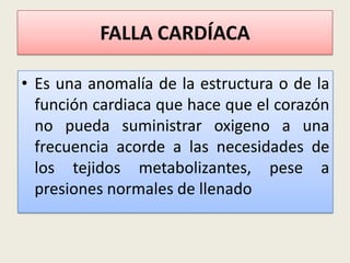 FALLA CARDÍACA
• Es una anomalía de la estructura o de la
función cardiaca que hace que el corazón
no pueda suministrar oxigeno a una
frecuencia acorde a las necesidades de
los tejidos metabolizantes, pese a
presiones normales de llenado

 