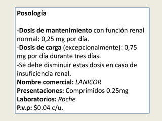 Posología
-Dosis de mantenimiento con función renal
normal: 0,25 mg por día.
-Dosis de carga (excepcionalmente): 0,75
mg por día durante tres días.
-Se debe disminuir estas dosis en caso de
insuficiencia renal.
Nombre comercial: LANICOR
Presentaciones: Comprimidos 0.25mg
Laboratorios: Roche
P.v.p: $0.04 c/u.

 