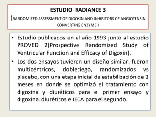 ESTUDIO RADIANCE 3

(RANDOMIZED ASSESSMENT OF DIGOXIN AND INHIBITORS OF ANGIOTENSIN
CONVERTING ENZYME )

• Estudio publicados en el año 1993 junto al estudio
PROVED 2(Prospective Randomized Study of
Ventricular Function and Efficacy of Digoxin).
• Los dos ensayos tuvieron un diseño similar: fueron
multicéntricos, dobleciego, randomizados vs
placebo, con una etapa inicial de estabilización de 2
meses en donde se optimizó el tratamiento con
digoxina y diuréticos para el primer ensayo y
digoxina, diuréticos e IECA para el segundo.

 