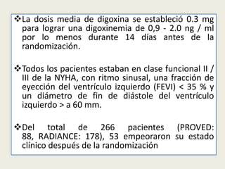 La dosis media de digoxina se estableció 0.3 mg
para lograr una digoxinemia de 0,9 - 2.0 ng / ml
por lo menos durante 14 días antes de la
randomización.
Todos los pacientes estaban en clase funcional II /
III de la NYHA, con ritmo sinusal, una fracción de
eyección del ventrículo izquierdo (FEVI) < 35 % y
un diámetro de fin de diástole del ventrículo
izquierdo > a 60 mm.
Del total de 266 pacientes (PROVED:
88, RADIANCE: 178), 53 empeoraron su estado
clínico después de la randomización

 