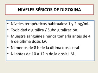 NIVELES SÉRICOS DE DIGOXINA
• Níveles terapéuticos habituales: 1 y 2 ng/ml.
• Toxicidad digitálica / Subdigitalización.
• Muestra sanguínea nunca tomarla antes de 4
h de última dosis I.V.
• Ni menos de 8 h de la última dosis oral
• Ni antes de 10 a 12 h de la dosis I.M.

 