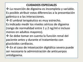 CUIDADOS ESPECIALES
-La resorción de digoxina es incompleta y variable.
Es posible atribuir estas diferencias a la presentación
galénica o a las interacciones.
-El umbral terapéutico es muy estrecho.
Es indicado medir los niveles séricos de digoxina
(rango de normalidad entre 1 y 2 ng/ml e incluso
menos en adultos mayores).
-Se debe tomar en cuenta la función renal del
paciente antes y durante el tratamiento con
glucósidos cardiacos.
-En el caso de intoxicación digitálica severa puede
ser necesario la administración de anticuerpos
antidigoxina.

 