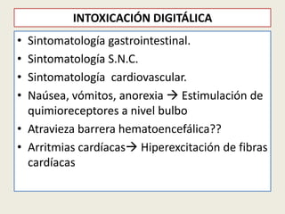 INTOXICACIÓN DIGITÁLICA
•
•
•
•

Sintomatología gastrointestinal.
Sintomatología S.N.C.
Sintomatología cardiovascular.
Naúsea, vómitos, anorexia  Estimulación de
quimioreceptores a nivel bulbo
• Atravieza barrera hematoencefálica??
• Arritmias cardíacas Hiperexcitación de fibras
cardíacas

 