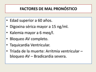 FACTORES DE MAL PRONÓSTICO
•
•
•
•
•
•

Edad superior a 60 años.
Digoxina sérica mayor a 15 ng/ml.
Kalemia mayor a 6 meq/l.
Bloqueo AV completo.
Taquicardia Ventricular.
Tríada de la muerte: Arritmia ventricular –
bloqueo AV – Bradicardia severa.

 