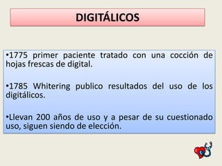 DIGITÁLICOS
•1775 primer paciente tratado con una cocción de
hojas frescas de digital.
•1785 Whitering publico resultados del uso de los
digitálicos.
•Llevan 200 años de uso y a pesar de su cuestionado
uso, siguen siendo de elección.

 