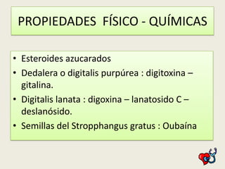 PROPIEDADES FÍSICO - QUÍMICAS
• Esteroides azucarados
• Dedalera o digitalis purpúrea : digitoxina –
gitalina.
• Digitalis lanata : digoxina – lanatosido C –
deslanósido.
• Semillas del Stropphangus gratus : Oubaína

 