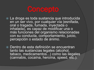 Concepto
 La droga es toda sustancia que introducida
en un ser vivo, por cualquier vía (esnifada,
oral o tragada, fumada, inyectada o
inhalada), es capaz de modificar una o
más funciones del organismo relacionadas
con su conducta, comportamiento, juicio,
percepción o estado de ánimo.
 Dentro de esta definición se encuentran
tanto las sustancias legales (alcohol,
tabaco, medicamentos...) como las ilegales
(cannabis, cocaína, heroína, speed, etc.).
 