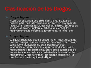 Clasificación de las Drogas
 Drogas legales:
cualquier sustancia que se encuentra legalizada en
nuestro país, que introducida en un ser vivo es capaz de
modificar una o más funciones del organismo. Entre estas
sustancias se encuentran: el tabaco, el alcohol, los
medicamentos, la cafeína, la teobromina, la teína, etc.
 Drogas ilegales:
cualquier sustancia que se encuentra en nuestro país de
una forma ilegal, que su consumo, su compra, su venta y
su cultivo o fabricación no está legalizado, que
introducida en el ser vivo es capaz de modificar, una o
más funciones del organismo. Entre estas sustancias se
encuentran: el cannabis y sus derivados, la cocaína, las
anfetaminas y sus derivados, las drogas de síntesis, la
heroína, el éxtasis líquido (GHB), etc.
 