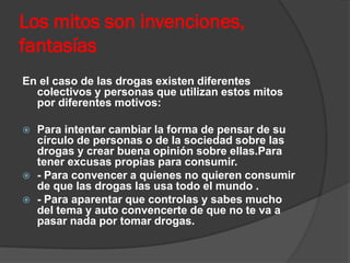 Los mitos son invenciones,
fantasías
En el caso de las drogas existen diferentes
colectivos y personas que utilizan estos mitos
por diferentes motivos:
 Para intentar cambiar la forma de pensar de su
círculo de personas o de la sociedad sobre las
drogas y crear buena opinión sobre ellas.Para
tener excusas propias para consumir.
 - Para convencer a quienes no quieren consumir
de que las drogas las usa todo el mundo .
 - Para aparentar que controlas y sabes mucho
del tema y auto convencerte de que no te va a
pasar nada por tomar drogas.
 