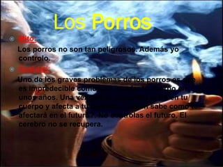 Los Porros
 Mito:
Los porros no son tan peligrosos. Además yo
controlo.
 Realidad:
Uno de los graves problemas de los porros es que
es impredecible como va a quedar tu cuerpo en
unos años. Una vez que la sustancia entra en tu
cuerpo y afecta a tu cerebro...¿quién sabe como te
afectará en el futuro?. No controlas el futuro. El
cerebro no se recupera.
 