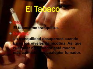 El Tabaco
 Mito:
El tabaco me tranquiliza.
 Realidad:
La tranquilidad desaparece cuando
bajan los niveles de nicotina. Así que
cualquier no fumador está mucho
más calmado que cualquier fumador.
 