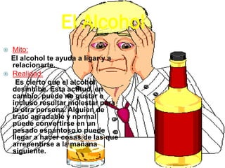 El Alcohol
 Mito:
El alcohol te ayuda a ligar y a
relacionarte.
 Realidad:
Es cierto que el alcohol
desinhibe. Esta actitud, en
cambio, puede no gustar e
incluso resultar molestar para
la otra persona. Alguien de
trato agradable y normal
puede convertirse en un
pesado espantoso o puede
llegar a hacer cosas de las que
arrepentirse a la mañana
siguiente.
 