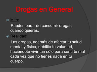 Drogas en General
 Mito:
Puedes parar de consumir drogas
cuando quieras.
 Realidad:
Las drogas, además de afectar tu salud
mental y física, debilita tu voluntad,
haciéndote vivir tan sólo para sentirte mal
cada vez que no tienes nada en tu
cuerpo.
 