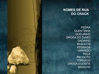 PEDRA
QUENTINHA
QUEIJINHO
DROGA DO DIABO
DADINHO
BASUCOS
PEDRADA
GRANIZO
PEÇA
PRODUTO
TORNADO
DROGA EGOÍSTA
MIGALHA
NOMES DE RUA
DO CRACK
 