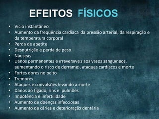 EFEITOS
• Vício instantâneo
• Aumento da frequência cardíaca, da pressão arterial, da respiração e
da temperatura corporal
• Perda de apetite
• Desnutrição e perda de peso
• Náuseas
• Danos permanentes e irreversíveis aos vasos sanguíneos,
aumentando o risco de derrames, ataques cardíacos e morte
• Fortes dores no peito
• Tremores
• Ataques e convulsões levando a morte
• Danos ao fígado, rins e pulmões
• Impotência e infertilidade
• Aumento de doenças infecciosas
• Aumento de cáries e deterioração dentária
 