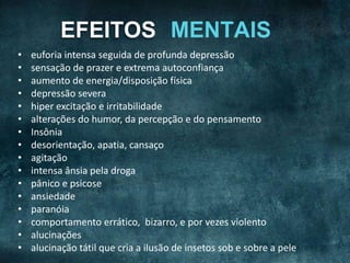 EFEITOS
• euforia intensa seguida de profunda depressão
• sensação de prazer e extrema autoconfiança
• aumento de energia/disposição física
• depressão severa
• hiper excitação e irritabilidade
• alterações do humor, da percepção e do pensamento
• Insônia
• desorientação, apatia, cansaço
• agitação
• intensa ânsia pela droga
• pânico e psicose
• ansiedade
• paranóia
• comportamento errático, bizarro, e por vezes violento
• alucinações
• alucinação tátil que cria a ilusão de insetos sob e sobre a pele
 