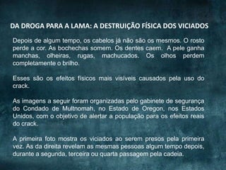 DA DROGA PARA A LAMA: A DESTRUIÇÃO FÍSICA DOS VICIADOS
Depois de algum tempo, os cabelos já não são os mesmos. O rosto
perde a cor. As bochechas somem. Os dentes caem. A pele ganha
manchas, olheiras, rugas, machucados. Os olhos perdem
completamente o brilho.
Esses são os efeitos físicos mais visíveis causados pela uso do
crack.
As imagens a seguir foram organizadas pelo gabinete de segurança
do Condado de Multnomah, no Estado de Oregon, nos Estados
Unidos, com o objetivo de alertar a população para os efeitos reais
do crack.
A primeira foto mostra os viciados ao serem presos pela primeira
vez. As da direita revelam as mesmas pessoas algum tempo depois,
durante a segunda, terceira ou quarta passagem pela cadeia.
 