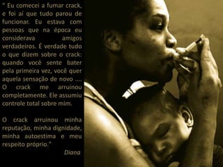 “ Eu comecei a fumar crack,
e foi aí que tudo parou de
funcionar. Eu estava com
pessoas que na época eu
considerava amigos
verdadeiros. É verdade tudo
o que dizem sobre o crack:
quando você sente bater
pela primeira vez, você quer
aquela sensação de novo ....
O crack me arruinou
completamente. Ele assumiu
controle total sobre mim.
O crack arruinou minha
reputação, minha dignidade,
minha autoestima e meu
respeito próprio."
Diana
 