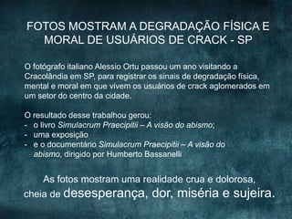 O fotógrafo italiano Alessio Ortu passou um ano visitando a
Cracolândia em SP, para registrar os sinais de degradação física,
mental e moral em que vivem os usuários de crack aglomerados em
um setor do centro da cidade.
O resultado desse trabalhou gerou:
- o livro Simulacrum Praecipitii – A visão do abismo;
- uma exposição
- e o documentário Simulacrum Praecipitii – A visão do
abismo, dirigido por Humberto Bassanelli
As fotos mostram uma realidade crua e dolorosa,
cheia de desesperança, dor, miséria e sujeira.
FOTOS MOSTRAM A DEGRADAÇÃO FÍSICA E
MORAL DE USUÁRIOS DE CRACK - SP
 