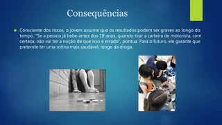 Consequências 
 Consciente dos riscos, o jovem assume que os resultados podem ser graves ao longo do 
tempo. “Se a pessoa já bebe antes dos 18 anos, quando tirar a carteira de motorista, com 
certeza, não vai ter a noção de que isso é errado”, pontua. Para o futuro, ele garante que 
pretende ter uma rotina mais saudável, longe da droga. 
 