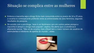 Situação se complica entre as mulheres 
 Embora a maconha seja a droga ilícita mais consumida entre os jovens de 14 a 25 anos, 
a cocaína é o entorpecente preferido entre as entrevistadas do sexo feminino, segundo 
resultados da pesquisa. 
 De acordo com a psicóloga, “esse é um fenômeno raro em outros países porque a 
maconha é sempre a droga mais popular”, explica. Ela alerta que a substância é 
altamente nociva. “Não só da cocaína, mas o Brasil tem o maior número de usuários de 
estimulantes e inibidores de apetite do mundo”, relata. 
 