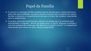 Papel da Família 
 O vínculo e a interação familiar saudável servem de base para o desenvolvimento 
pleno das potencialidades. Inúmeros estudos mostram que os padrões de relação 
familiar, a atitude e o comportamento dos pais e irmãos são modelos importantes 
para os adolescentes 
 Os jovens costumam experimentar o álcool e as drogas para “se sentirem mais 
extrovertidos e corajosos”, afirma. Ela explica que o a álcool “bloqueia a inibição e 
com isso a pessoa faz coisas que não faria em um estado normal”. E é exatamente 
neste ponto que moram os riscos, afirma a especialista. 
 